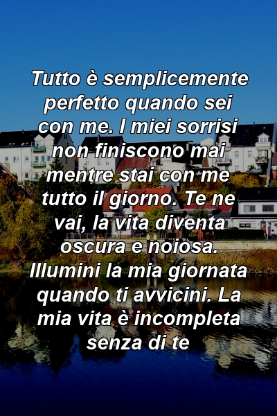 Tutto è semplicemente perfetto quando sei con me. I miei sorrisi non finiscono mai mentre stai con me tutto il giorno. Te ne vai, la vita diventa oscura e noiosa. Illumini la mia giornata quando ti avvicini. La mia vita è incompleta senza di te