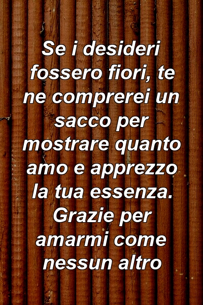 Se i desideri fossero fiori, te ne comprerei un sacco per mostrare quanto amo e apprezzo la tua essenza. Grazie per amarmi come nessun altro