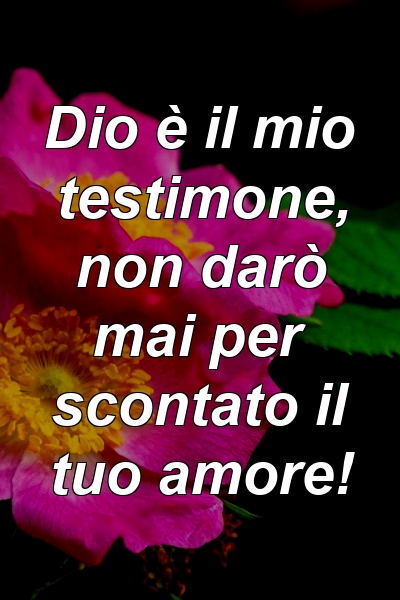 Dio è il mio testimone, non darò mai per scontato il tuo amore!