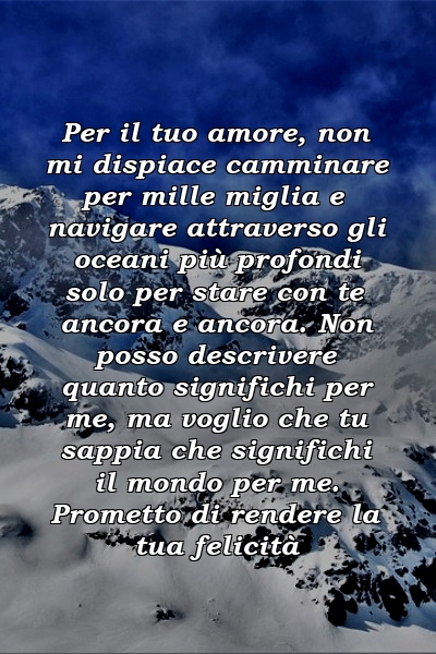 Per il tuo amore, non mi dispiace camminare per mille miglia e navigare attraverso gli oceani più profondi solo per stare con te ancora e ancora. Non posso descrivere quanto significhi per me, ma voglio che tu sappia che significhi il mondo per me. Prometto di rendere la tua felicità