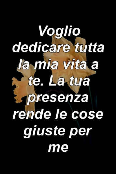 Voglio dedicare tutta la mia vita a te. La tua presenza rende le cose giuste per me