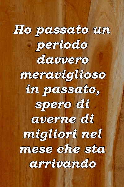 Ho passato un periodo davvero meraviglioso in passato, spero di averne di migliori nel mese che sta arrivando