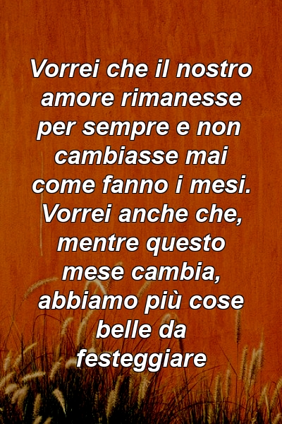 Vorrei che il nostro amore rimanesse per sempre e non cambiasse mai come fanno i mesi. Vorrei anche che, mentre questo mese cambia, abbiamo più cose belle da festeggiare