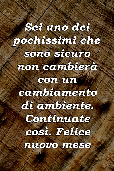 Sei uno dei pochissimi che sono sicuro non cambierà con un cambiamento di ambiente. Continuate così. Felice nuovo mese