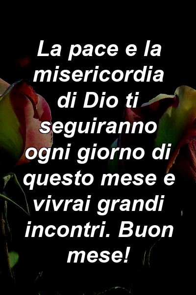 La pace e la misericordia di Dio ti seguiranno ogni giorno di questo mese e vivrai grandi incontri. Buon mese!