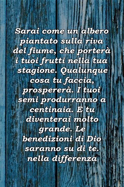 Sarai come un albero piantato sulla riva del fiume, che porterà i tuoi frutti nella tua stagione. Qualunque cosa tu faccia, prospererà. I tuoi semi produrranno a centinaia. E tu diventerai molto grande. Le benedizioni di Dio saranno su di te. nella differenza