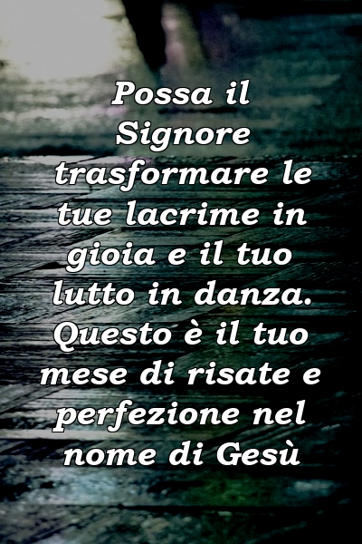 Possa il Signore trasformare le tue lacrime in gioia e il tuo lutto in danza. Questo è il tuo mese di risate e perfezione nel nome di Gesù