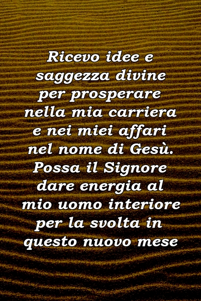 Ricevo idee e saggezza divine per prosperare nella mia carriera e nei miei affari nel nome di Gesù. Possa il Signore dare energia al mio uomo interiore per la svolta in questo nuovo mese