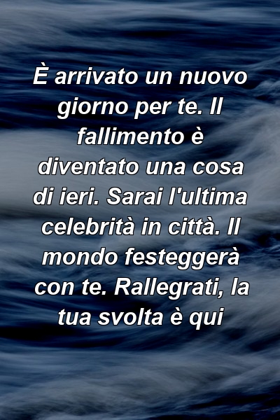 È arrivato un nuovo giorno per te. Il fallimento è diventato una cosa di ieri. Sarai l