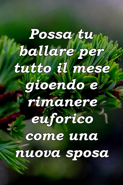 Possa tu ballare per tutto il mese gioendo e rimanere euforico come una nuova sposa