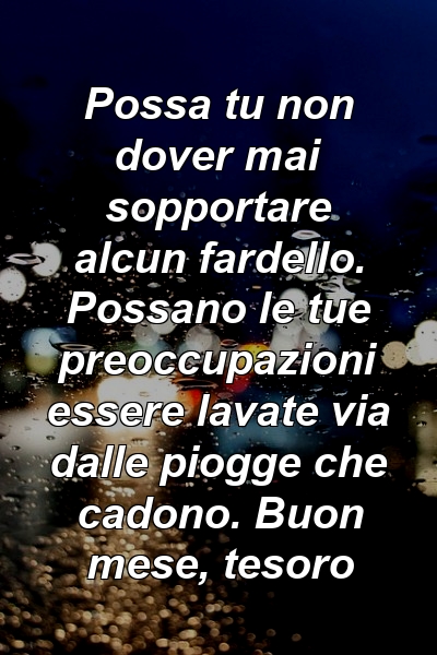 Possa tu non dover mai sopportare alcun fardello. Possano le tue preoccupazioni essere lavate via dalle piogge che cadono. Buon mese, tesoro