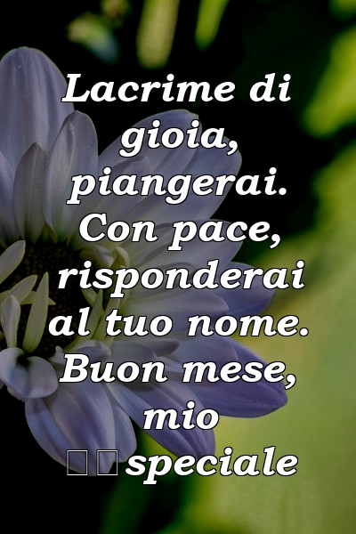 Lacrime di gioia, piangerai. Con pace, risponderai al tuo nome. Buon mese, mio ​​speciale