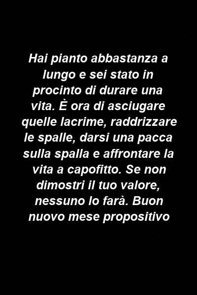 Hai pianto abbastanza a lungo e sei stato in procinto di durare una vita. È ora di asciugare quelle lacrime, raddrizzare le spalle, darsi una pacca sulla spalla e affrontare la vita a capofitto. Se non dimostri il tuo valore, nessuno lo farà. Buon nuovo mese propositivo