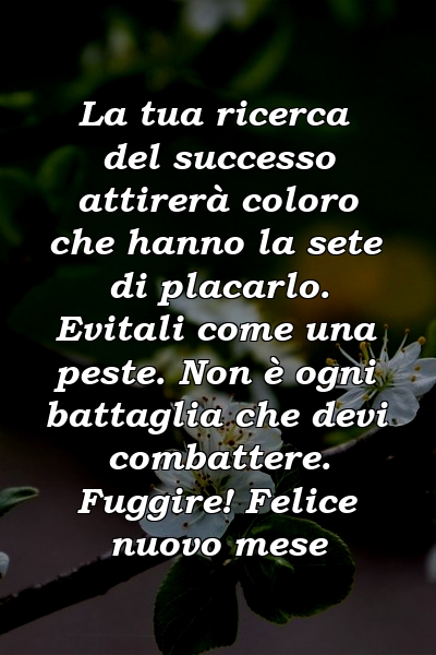 La tua ricerca del successo attirerà coloro che hanno la sete di placarlo. Evitali come una peste. Non è ogni battaglia che devi combattere. Fuggire! Felice nuovo mese