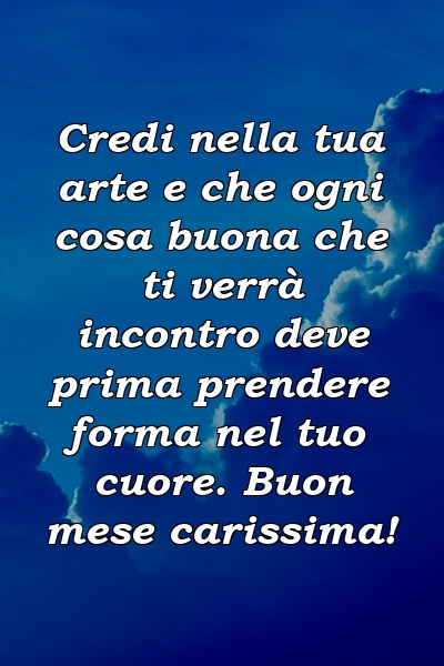 Credi nella tua arte e che ogni cosa buona che ti verrà incontro deve prima prendere forma nel tuo cuore. Buon mese carissima!