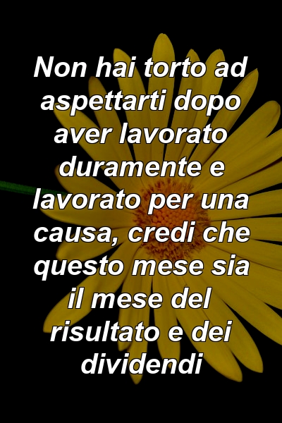 Non hai torto ad aspettarti dopo aver lavorato duramente e lavorato per una causa, credi che questo mese sia il mese del risultato e dei dividendi