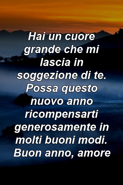 Hai un cuore grande che mi lascia in soggezione di te. Possa questo nuovo anno ricompensarti generosamente in molti buoni modi. Buon anno, amore