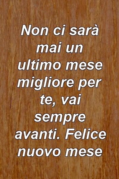 Non ci sarà mai un ultimo mese migliore per te, vai sempre avanti. Felice nuovo mese