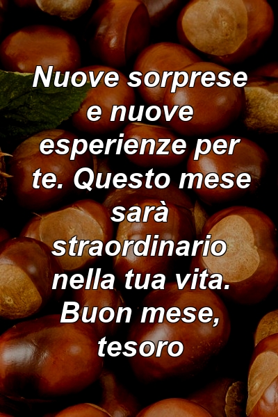 Nuove sorprese e nuove esperienze per te. Questo mese sarà straordinario nella tua vita. Buon mese, tesoro