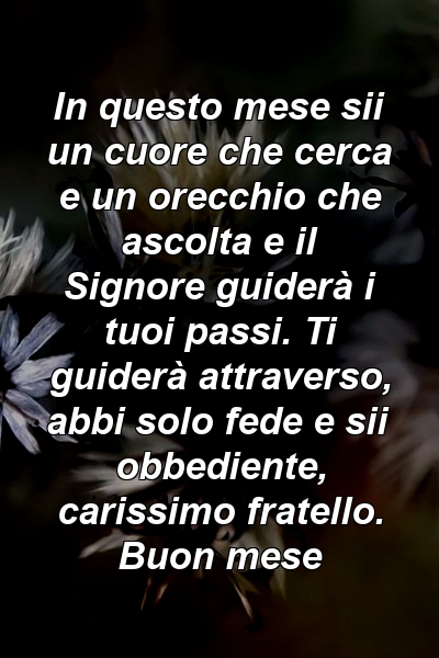 In questo mese sii un cuore che cerca e un orecchio che ascolta e il Signore guiderà i tuoi passi. Ti guiderà attraverso, abbi solo fede e sii obbediente, carissimo fratello. Buon mese