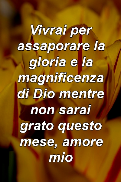 Vivrai per assaporare la gloria e la magnificenza di Dio mentre non sarai grato questo mese, amore mio