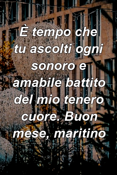 È tempo che tu ascolti ogni sonoro e amabile battito del mio tenero cuore. Buon mese, maritino