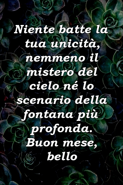 Niente batte la tua unicità, nemmeno il mistero del cielo né lo scenario della fontana più profonda. Buon mese, bello